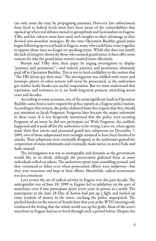 can only assist the state by propagating paranoia. However, law enforcement from local 10 federal levels must have been aware of the valnerabiliies that opened up when real debates turned to groupehink and factionalism in Eugene. “Tilby and his cohores must have used such insights to their advantage as they devised andi-anarchist suategies. By the time Operation Backfire grand jurics began following up on real leads in Eugene, many who could have come together o oppose them were no longer on speaking terms. While this does nor justify the lack ofintegricy shown by those who assisted grand juries e does offer some. context for why the grand juris weren’ resisced more effectively.  Borum and Tilby close their paper by urging investigaors to display “patience and persistence”—and indeed, patience and persistence ultimately paid offin Operation Backfire. This s not to lend credibiliy to the notion that “The FBI always get their man.” The investigation was riddled with errors and missceps: plenty of other actions will never be prosccuted, as the authorities got neither lucky breaks nor useful cooperation. But we must understand that repression, and resistance to i, are both long-term projects, strcching across years and decades.  According to some accounts, one of the most significant leads in Operation Backfire came from a naive request for police reportsat a Eugene police station. Accordingo his version, the police deduced from this reques that they should pay auention to Jacob Ferguson: Ferguson later became the major informant in these cases. I is less frequently mentioned that the police were accusing Ferguson of an arson he did not participate in! Wih Ferguson, the unlikely happened and it paid offfor the authorities to be wrong, Later on, when agents ‘made their firsc arrests and presented grand jury subpoenas on December 7, 2005, 6o of those subpoenaed were wrongly assumed to have been involved in attacks. Their subpocnas were eventually dropped, a the authorities gained the cooperation of more informants and evencually made moves t arrest Exile and Sadic instead  “The investigation was not as unstoppable and dynamic as the government would ke us to think, although the prosecution gathered force as more individuals rolled on others. The authorities spent years stumbling around, and they continued to falter even when prosccution efforts were underway—but they were tenacious and kept a heir efforts. Meanwhile, radical momencum was less consiseent  Let’s review the are of radical activity in Eugene over the past decade. The anticapicalist ior of June 18, 1999 in Eugene led to jubilation on the part of anarchises, even if one participant spent seven years in prison as 2 resule. The participans in the June 18 Day of Action had put up  ight and fucked up some symbols of misery in the town, catching the police unprepared. The pitched bartles on the sreets of Seattle L that year a the WTO meeting only reinforced the fecling hat the whole world was up for grabs. Most of the active anarchises in Eugene had never lived through such a period before. Despite the 
